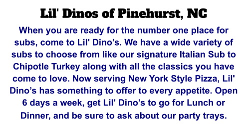 Lil' Dinos of Pinehurst, NC When you are ready for the number one place for subs, come to Lil' Dino’s. We have a wide variety of subs to choose from like our signature Italian Sub to Chipotle Turkey along with all the classics you have come to love. Now serving New York Style Pizza, Lil' Dino’s has something to offer to every appetite. Open 6 days a week, get Lil' Dino’s to go for Lunch or Dinner, and be sure to ask about our party trays.